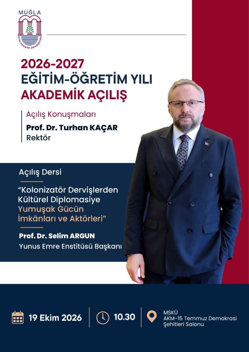 Genel Betimleme ve Renkler: Afiş üç renk bloğundan oluşuyor: Üst kısım beyaz, sağ kenar boyunca dikey bordo bir şerit, orta sol kısım ve en alt kısım lacivert. Sağ tarafta boydan bir erkek fotoğrafı yer alıyor.  Üst Bölüm - Beyaz zemin üzerinde:  En sol üstte Muğla Sıtkı Koçman Üniversitesi logosu var. Logoda üstte mavi MUĞLA yazısı, ortada iki sütunlu kırmızı bir kapı, içinde yeşil bir çam ağacı, altta mavi dalgalar bulunuyor.  Logonun altında büyük kalın harflerle üç satır başlık:  satır bordo renkle: 2026-2027 satır lacivert renkle: EĞİTİM-ÖĞRETİM YILI satır bordo renkle: AKADEMİK AÇILIŞ Onun altında ince dikey bir çizgiyle ayrılmış bilgi: Bordo harflerle: Açılış Konuşmaları Lacivert kalın harflerle: Prof. Dr. Turhan KAÇAR Lacivert harflerle: Rektör  Orta Bölüm: Sol tarafta lacivert zemin üzerinde beyaz ve açık turuncu yazılar var: Beyaz harflerle: Açılış Dersi Altında tırnak içinde ders başlığı: Beyaz harflerle: "Kolonizatör Dervişlerden Kültürel Diplomasiye Açık turuncu / bej harflerle: Yumuşak Gücün İmkânları ve Aktörleri"  Altında kalın beyaz harflerle: Prof. Dr. Selim ARGUN İnce beyaz harflerle: Yunus Emre Enstitüsü Başkanı  Sağ Taraftaki Kişi Fotoğrafı: Afişin sağ yarısını kaplayan, gözlüklü, kısa kır saçlı, kır sakallı orta yaşlı bir erkek. Lacivert kruvaze takım elbise, beyaz gömlek ve desenli kravat giymiş. Ceketinin sol yakasında küçük bir Türk bayrağı rozeti var. Elleri pantolon ceplerinde, kameraya bakıyor. Fotoğrafın arka fonu sağda bordo, solda beyaz.  En Alt Bölüm - Lacivert şerit üzerinde soldan sağa etkinlik bilgileri:  Takvim simgesi yanında beyaz harflerle: 19 Ekim 2026 Saat simgesi yanında: 10.30 Konum işareti yanında: MSKÜ AKM-15 Temmuz Demokrasi Şehitleri Salonu  Özetle bu afiş, 19 Ekim 2026 saat 10.30'da MSKÜ AKM 15 Temmuz Demokrasi Şehitleri Salonu'nda yapılacak 2026-2027 Eğitim-Öğretim Yılı Akademik Açılış Töreni'ni duyuruyor.